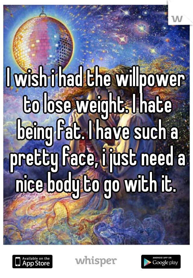 I wish i had the willpower to lose weight. I hate being fat. I have such a pretty face, i just need a nice body to go with it. 