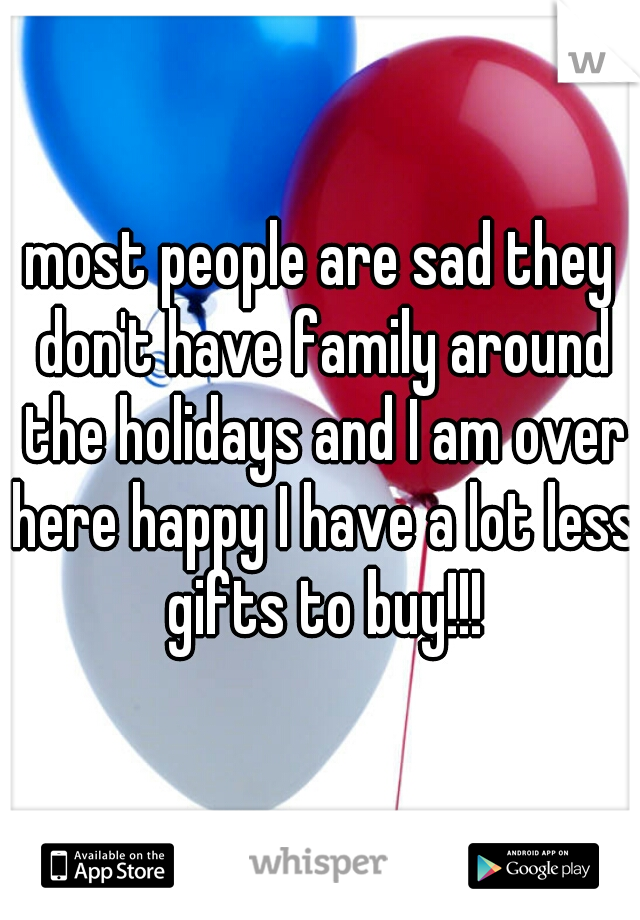 most people are sad they don't have family around the holidays and I am over here happy I have a lot less gifts to buy!!!