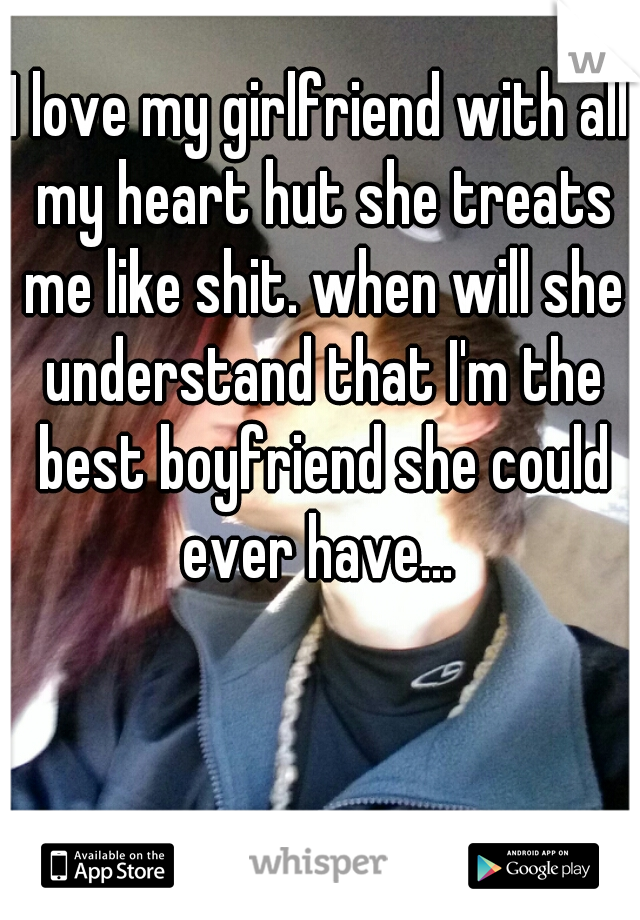 I love my girlfriend with all my heart hut she treats me like shit. when will she understand that I'm the best boyfriend she could ever have... 