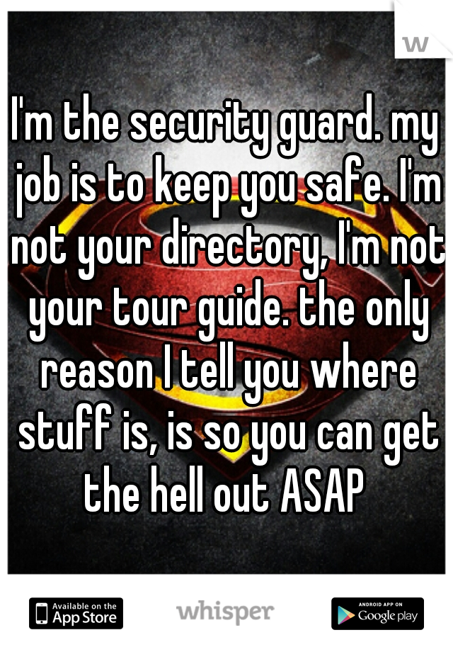 I'm the security guard. my job is to keep you safe. I'm not your directory, I'm not your tour guide. the only reason I tell you where stuff is, is so you can get the hell out ASAP 