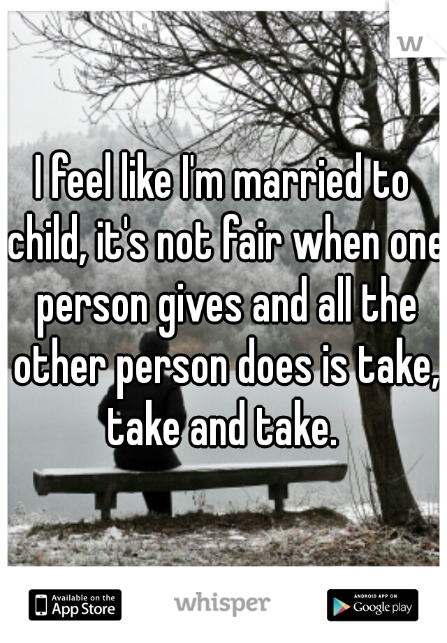 I feel like I'm married to child, it's not fair when one person gives and all the other person does is take, take and take. 