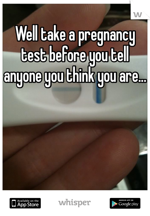 Well take a pregnancy test before you tell anyone you think you are...