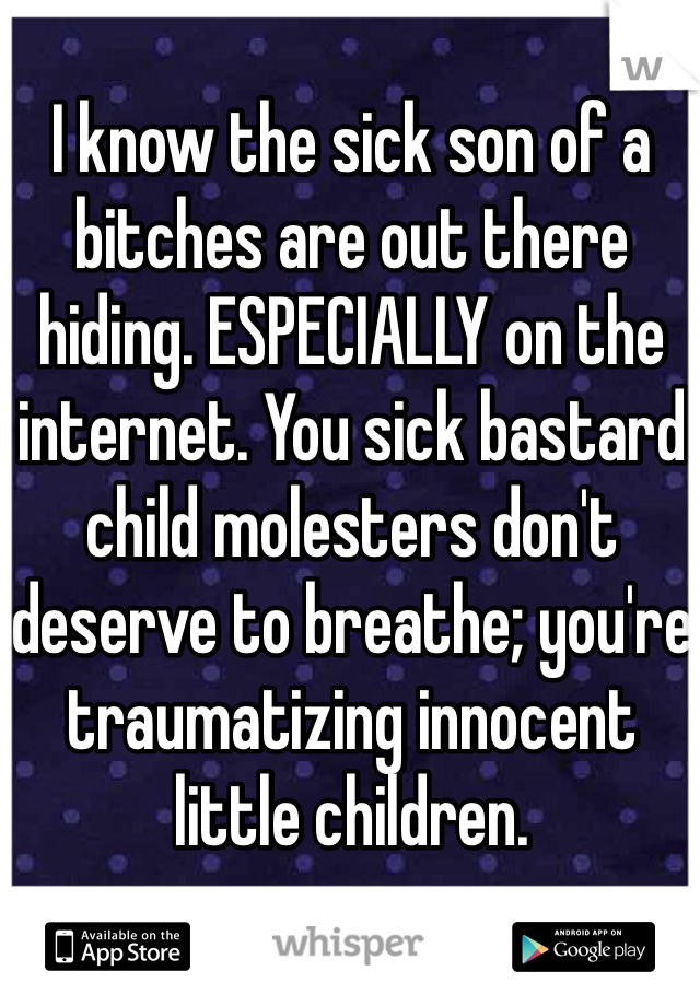 I know the sick son of a bitches are out there hiding. ESPECIALLY on the internet. You sick bastard child molesters don't deserve to breathe; you're traumatizing innocent little children. 