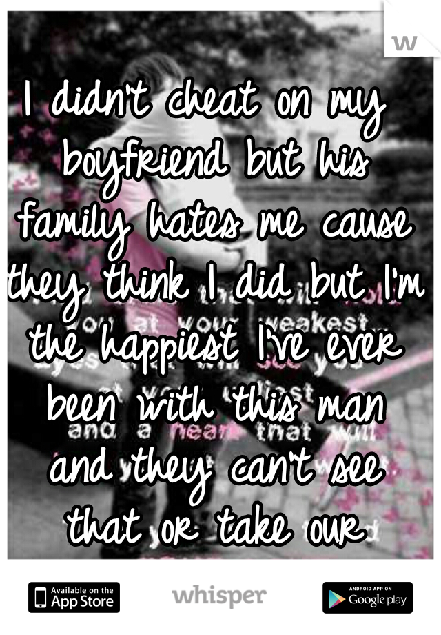 I didn't cheat on my boyfriend but his family hates me cause they think I did but I'm the happiest I've ever been with this man and they can't see that or take our happiness away. 