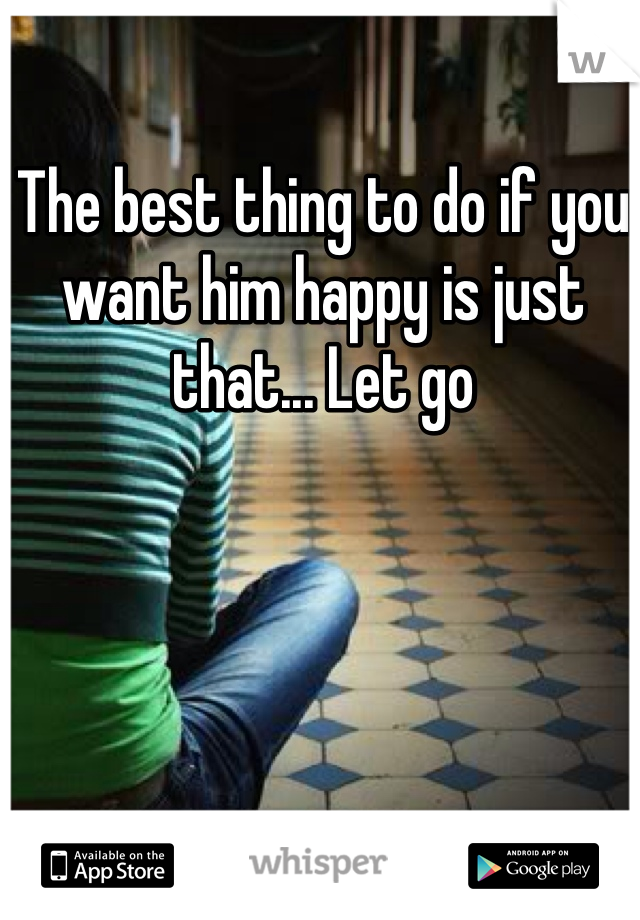 The best thing to do if you want him happy is just that... Let go 