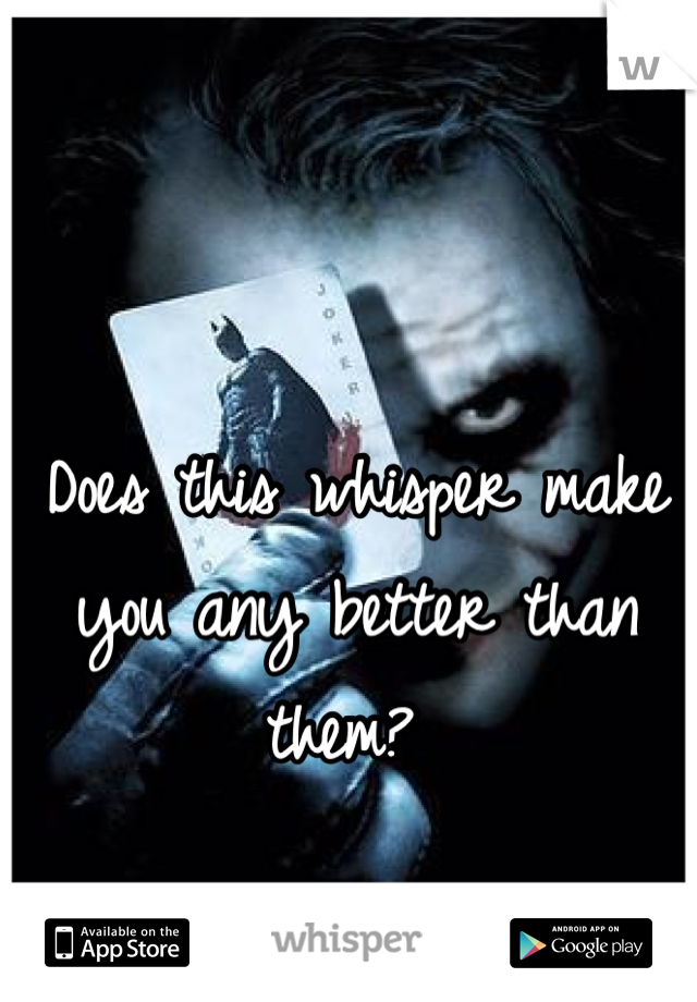 Does this whisper make you any better than them? 