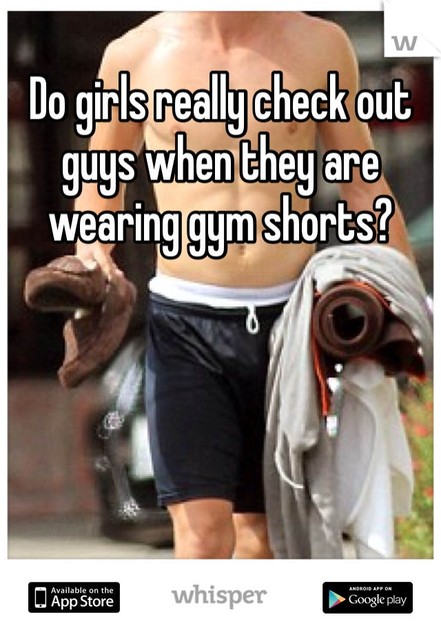 Do girls really check out guys when they are wearing gym shorts?
