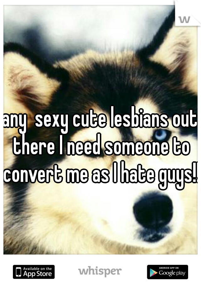 any  sexy cute lesbians out there I need someone to convert me as I hate guys!!  