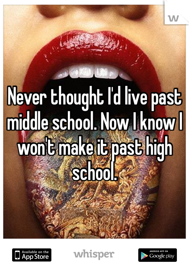 Never thought I'd live past middle school. Now I know I won't make it past high school.