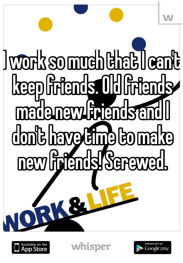 I work so much that I can't keep friends. Old friends made new friends and I don't have time to make new friends! Screwed.
