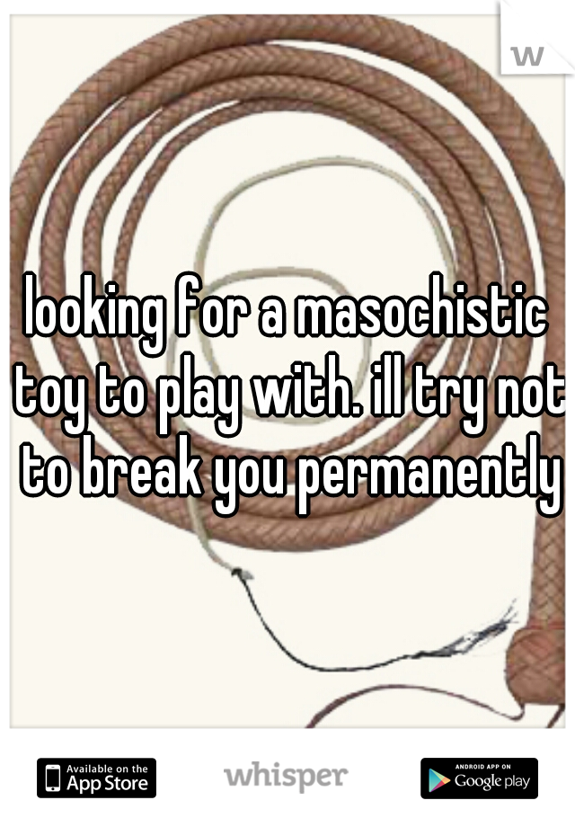 looking for a masochistic toy to play with. ill try not to break you permanently