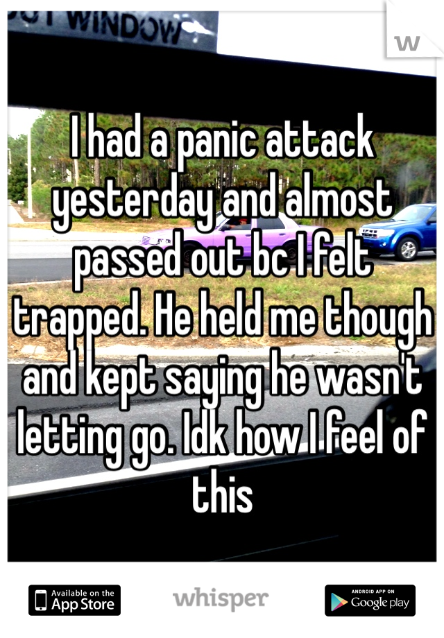 I had a panic attack yesterday and almost passed out bc I felt trapped. He held me though and kept saying he wasn't letting go. Idk how I feel of this