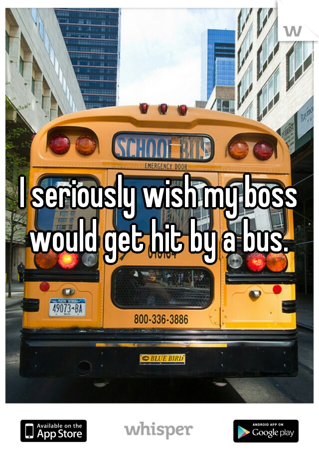 I seriously wish my boss would get hit by a bus. 