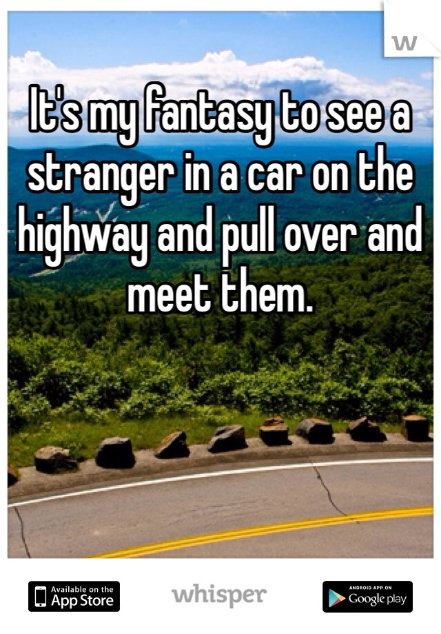 It's my fantasy to see a stranger in a car on the highway and pull over and meet them. 