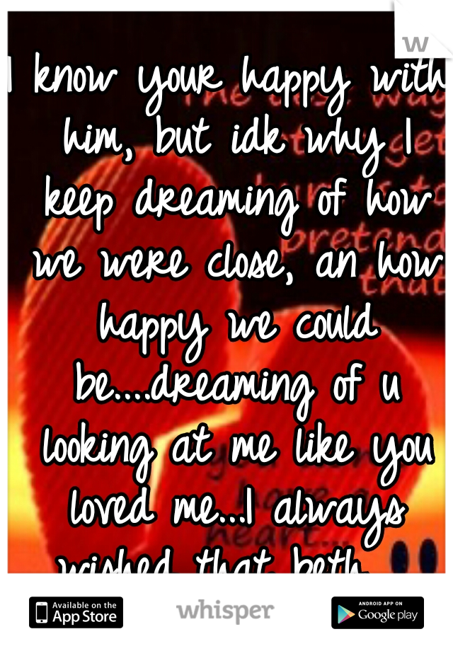 I know your happy with him, but idk why I keep dreaming of how we were close, an how happy we could be....dreaming of u looking at me like you loved me...I always wished that beth... 