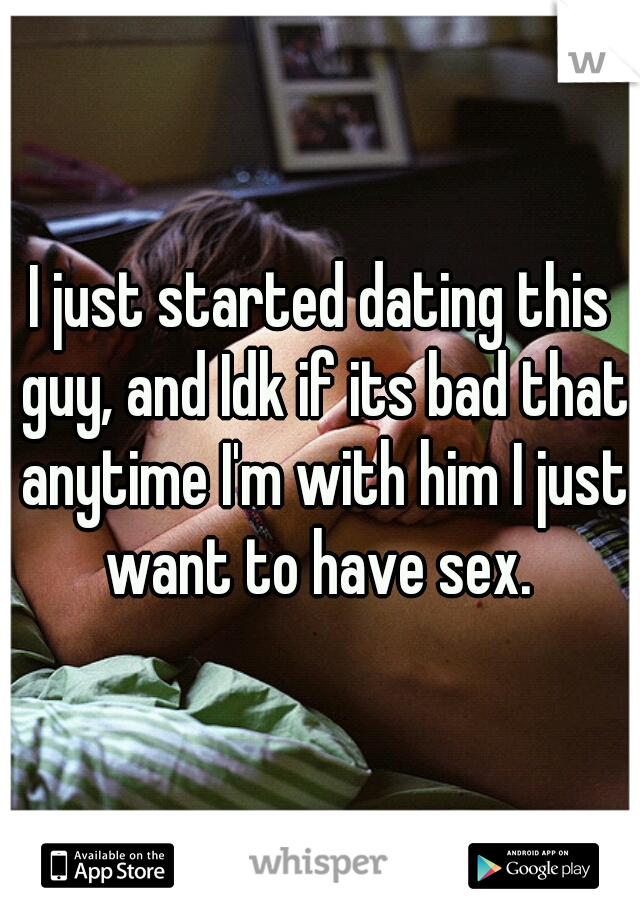 I just started dating this guy, and Idk if its bad that anytime I'm with him I just want to have sex. 