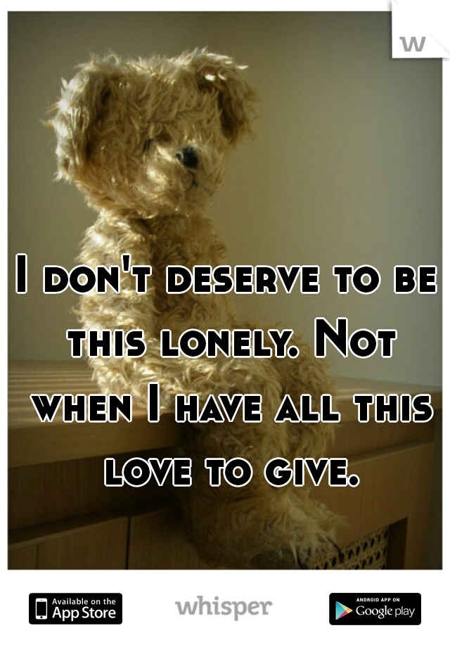 I don't deserve to be this lonely. Not when I have all this love to give.