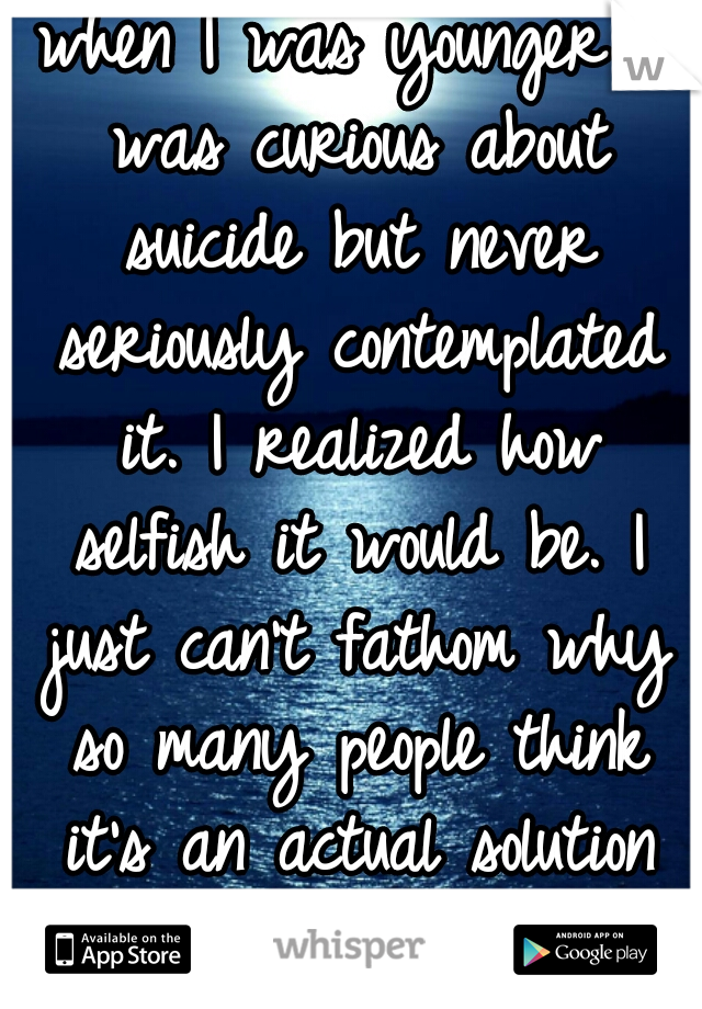 when I was younger I was curious about suicide but never seriously contemplated it. I realized how selfish it would be. I just can't fathom why so many people think it's an actual solution to anything