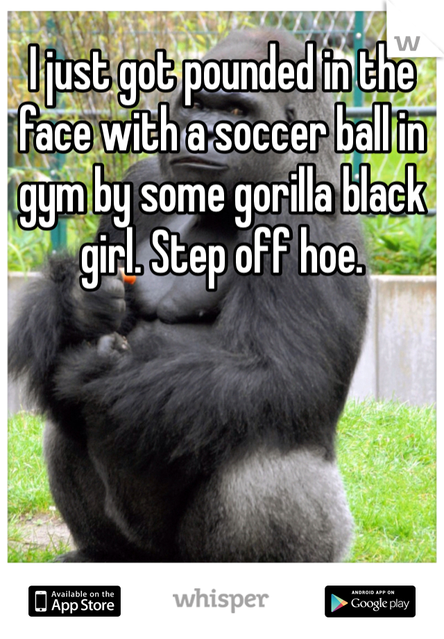 I just got pounded in the face with a soccer ball in gym by some gorilla black girl. Step off hoe. 