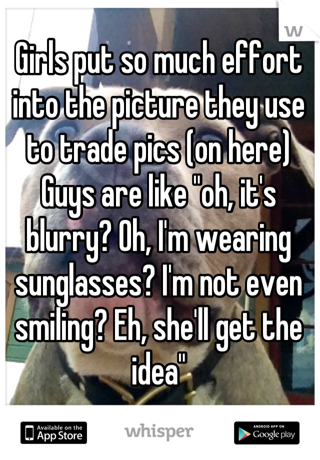 Girls put so much effort into the picture they use to trade pics (on here)
Guys are like "oh, it's blurry? Oh, I'm wearing sunglasses? I'm not even smiling? Eh, she'll get the idea"