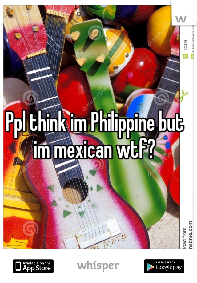 Ppl think im Philippine but im mexican wtf? 
