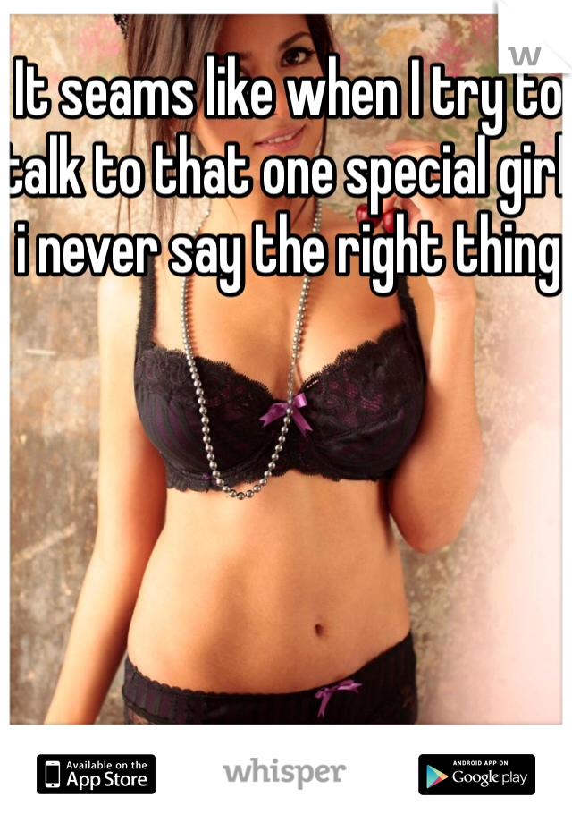 It seams like when I try to talk to that one special girl i never say the right thing