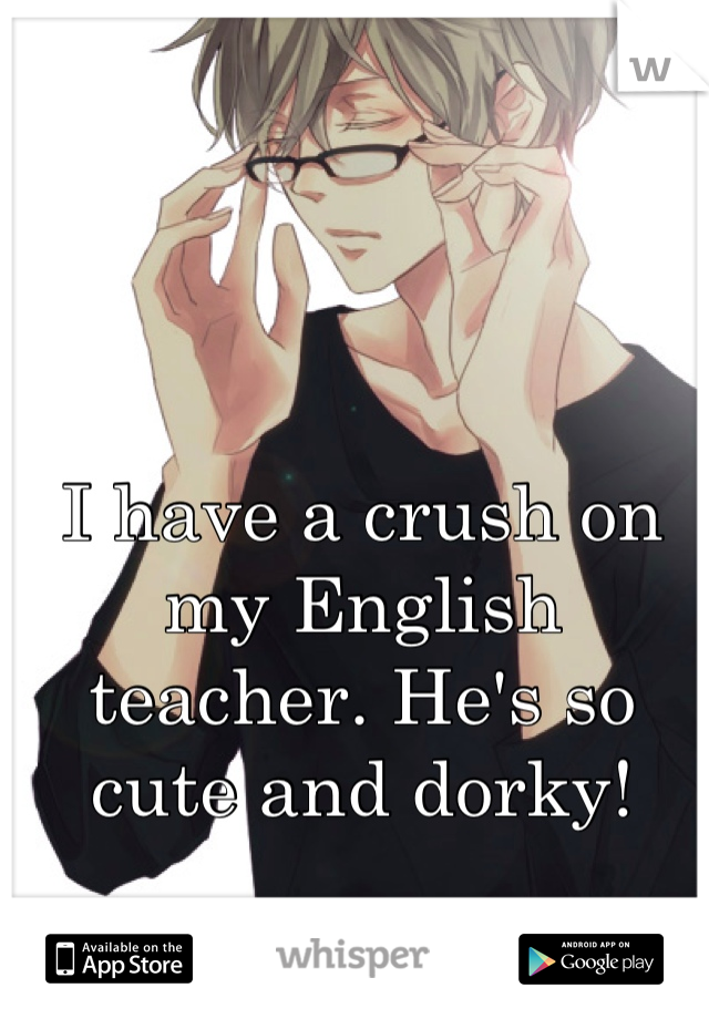 I have a crush on my English teacher. He's so cute and dorky!