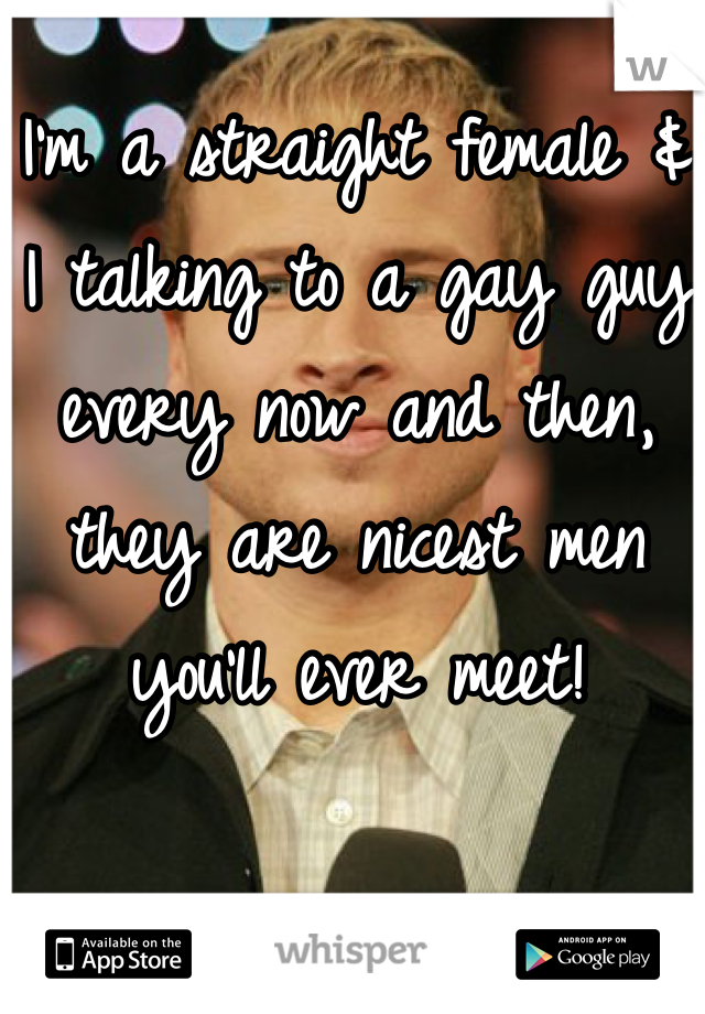 I'm a straight female & I talking to a gay guy every now and then, they are nicest men you'll ever meet!