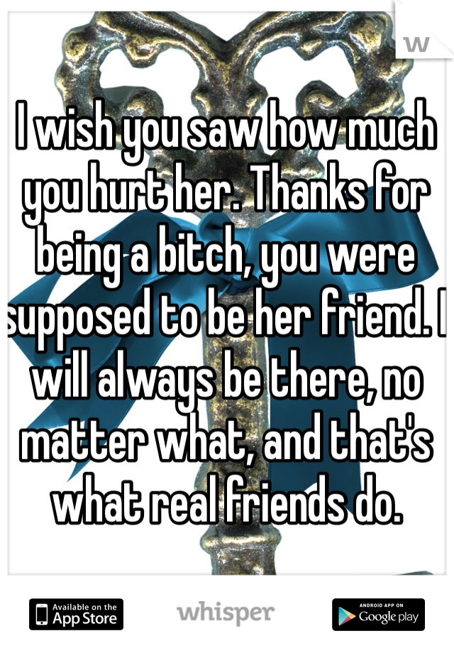 I wish you saw how much you hurt her. Thanks for being a bitch, you were supposed to be her friend. I will always be there, no matter what, and that's what real friends do.