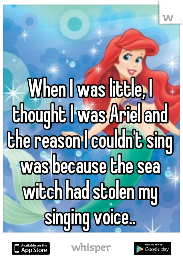 When I was little, I thought I was Ariel and the reason I couldn't sing was because the sea witch had stolen my singing voice..