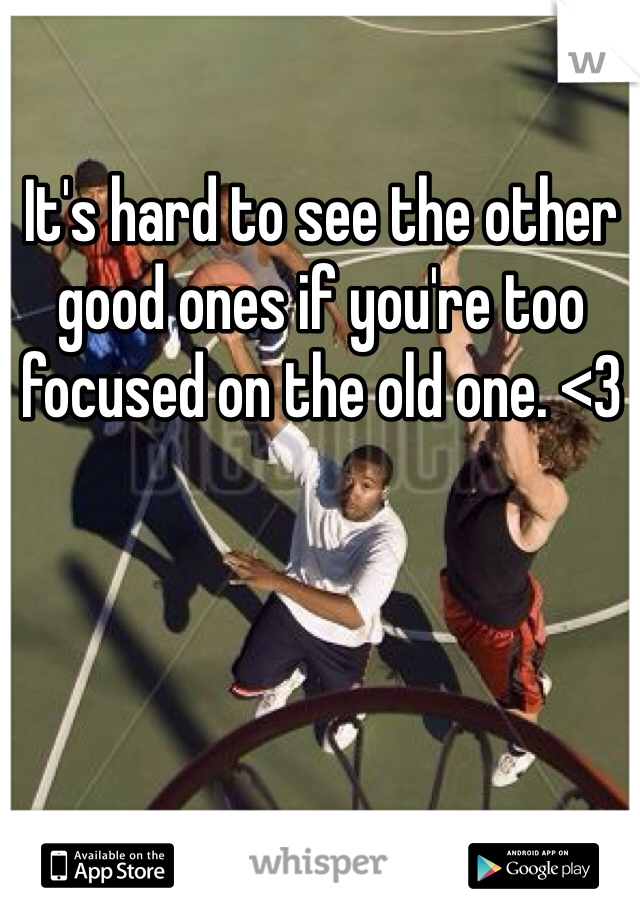 It's hard to see the other good ones if you're too focused on the old one. <3