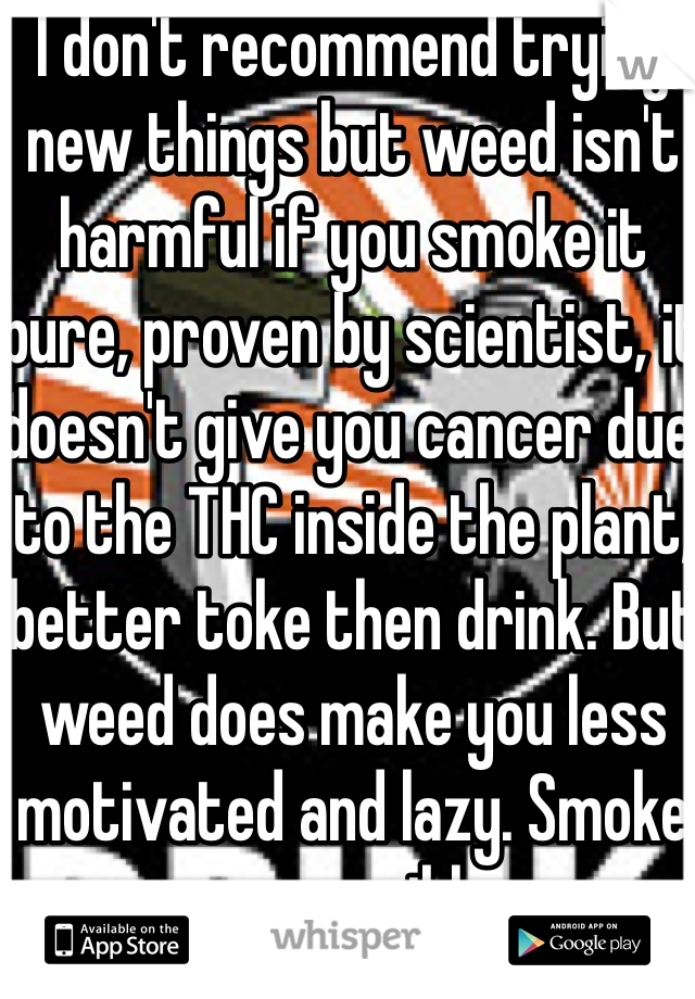 I don't recommend trying new things but weed isn't harmful if you smoke it pure, proven by scientist, it doesn't give you cancer due to the THC inside the plant, better toke then drink. But weed does make you less motivated and lazy. Smoke responsibly. 