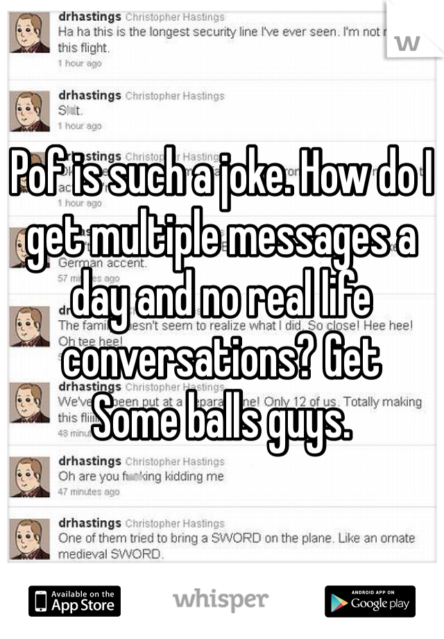 Pof is such a joke. How do I get multiple messages a day and no real life conversations? Get
Some balls guys. 