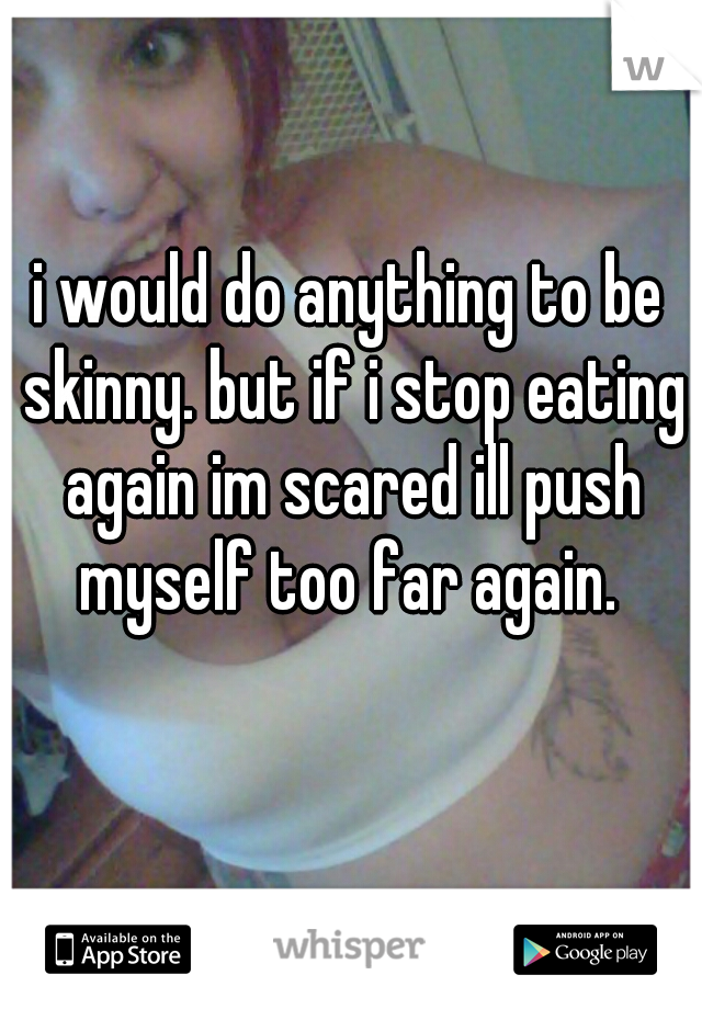 i would do anything to be skinny. but if i stop eating again im scared ill push myself too far again. 