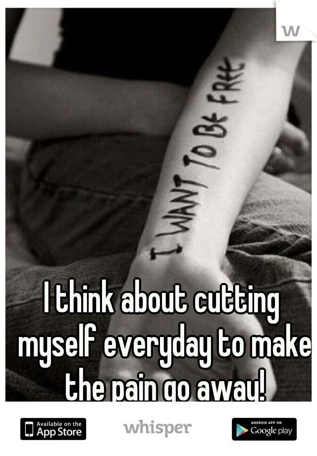 I think about cutting myself everyday to make the pain go away!