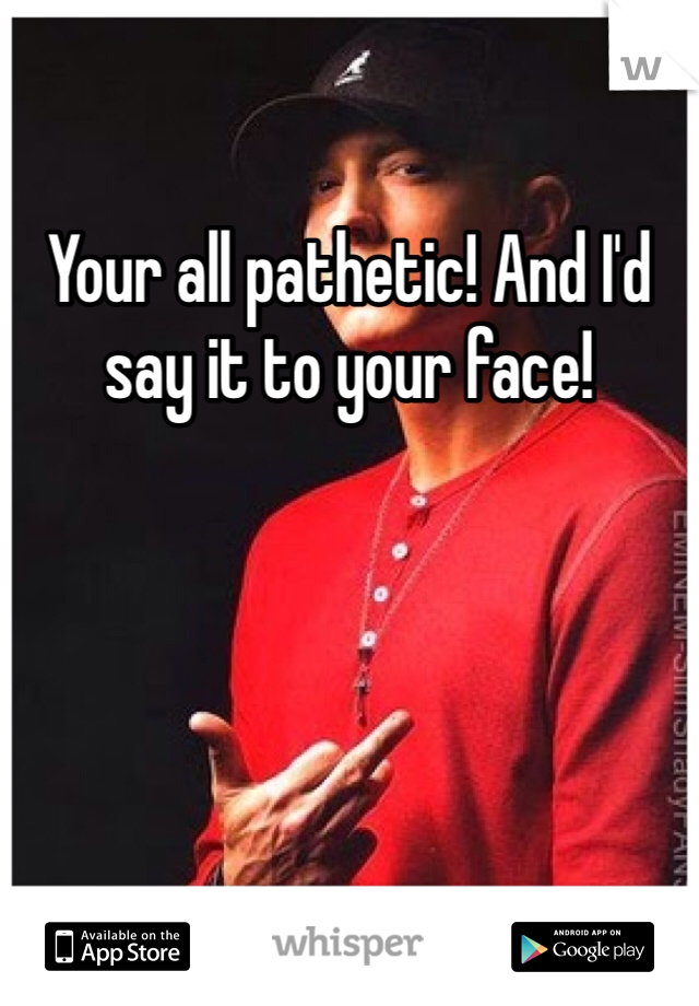 Your all pathetic! And I'd say it to your face!