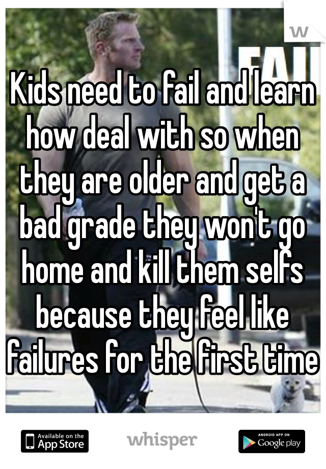 Kids need to fail and learn how deal with so when they are older and get a bad grade they won't go home and kill them selfs because they feel like failures for the first time