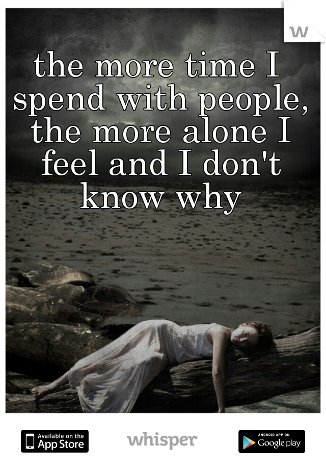 the more time I spend with people, the more alone I feel and I don't know why