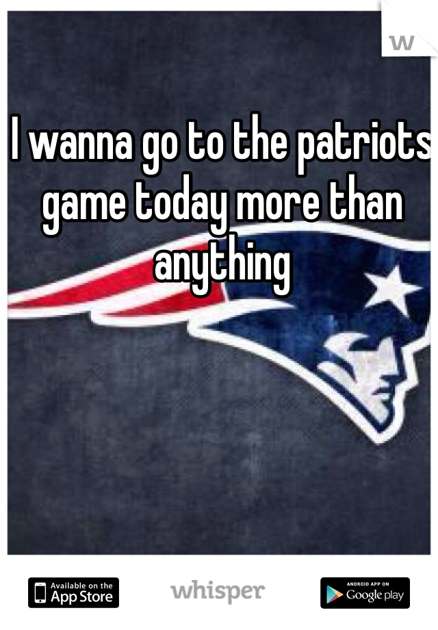 I wanna go to the patriots game today more than anything 