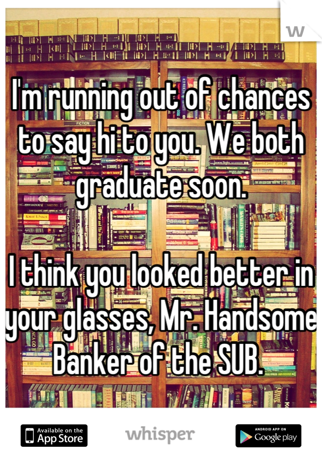 I'm running out of chances to say hi to you. We both graduate soon.

I think you looked better in your glasses, Mr. Handsome Banker of the SUB. 