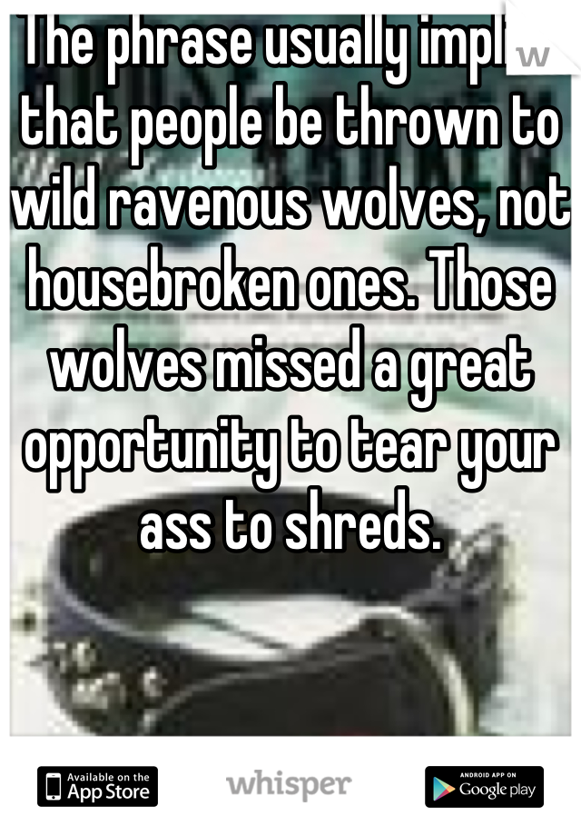 The phrase usually implies that people be thrown to wild ravenous wolves, not housebroken ones. Those wolves missed a great opportunity to tear your ass to shreds.