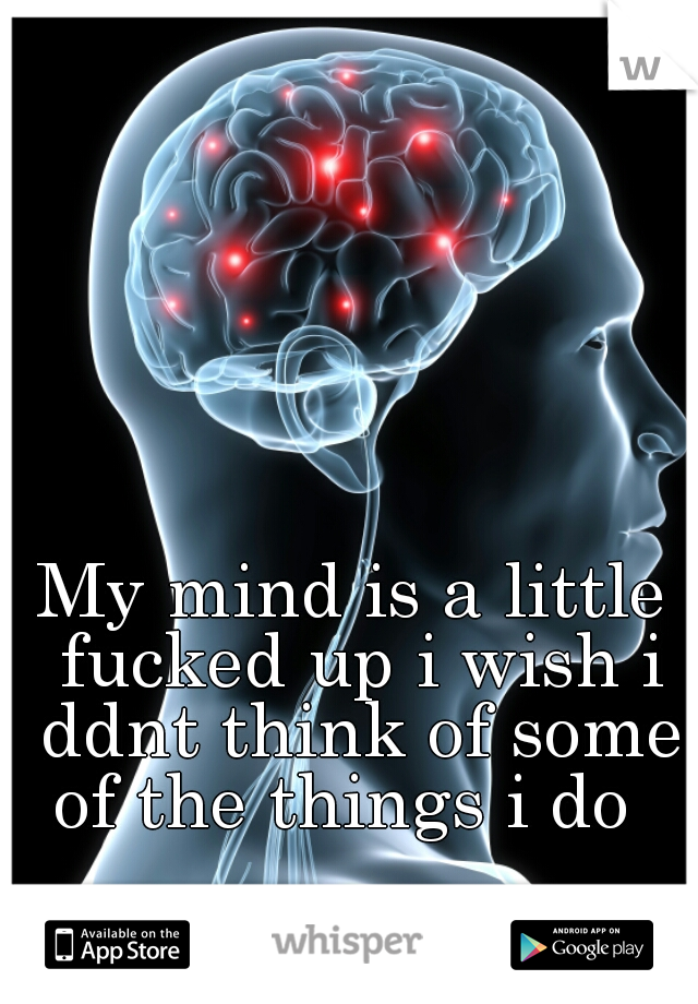 My mind is a little fucked up i wish i ddnt think of some of the things i do  