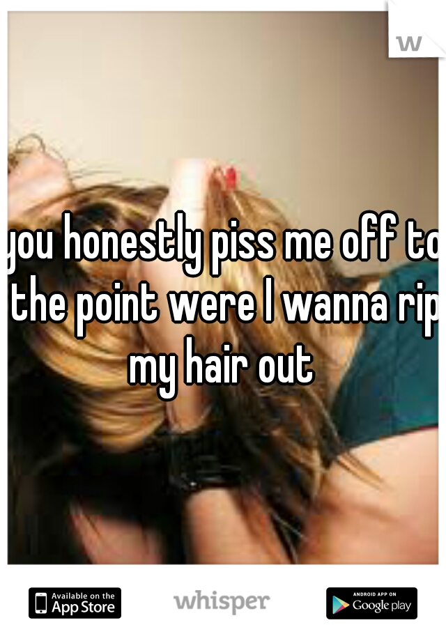 you honestly piss me off to the point were I wanna rip my hair out 