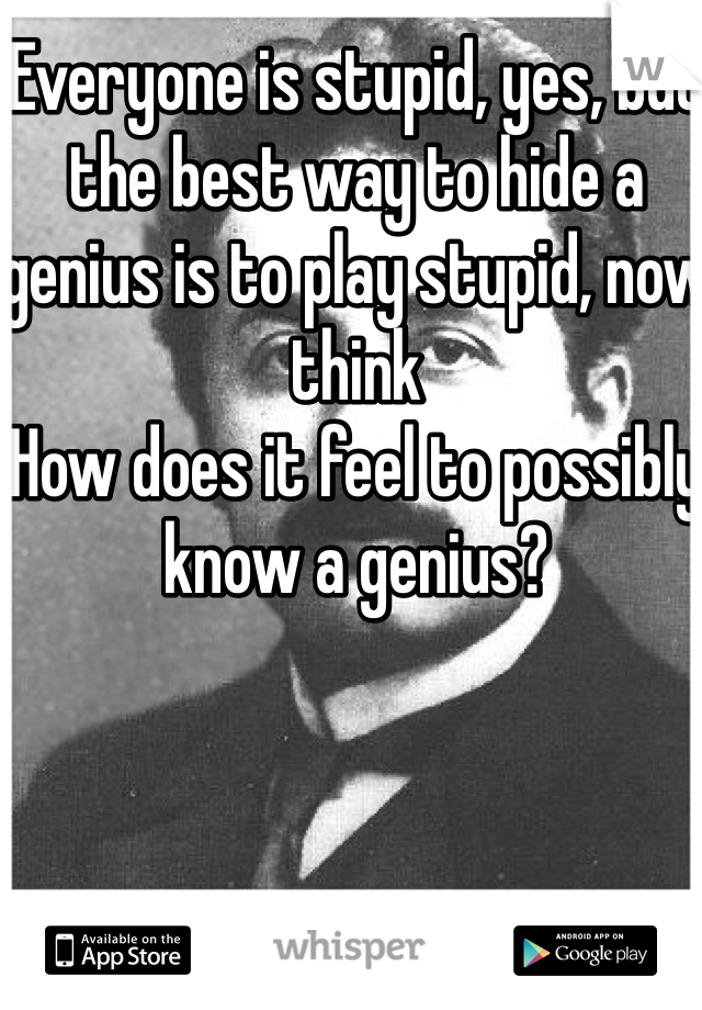 Everyone is stupid, yes, but the best way to hide a genius is to play stupid, now think
How does it feel to possibly know a genius?