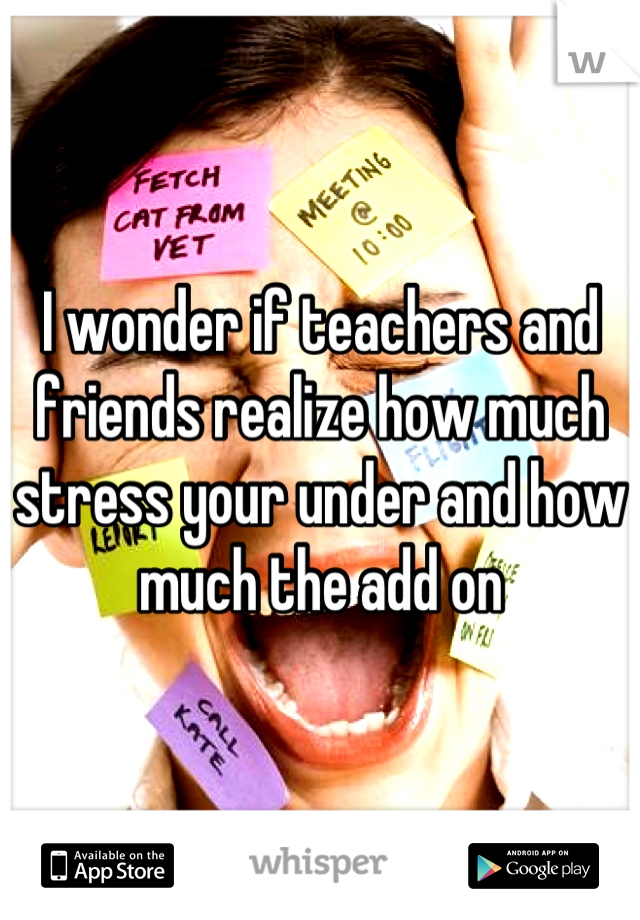 I wonder if teachers and friends realize how much stress your under and how much the add on