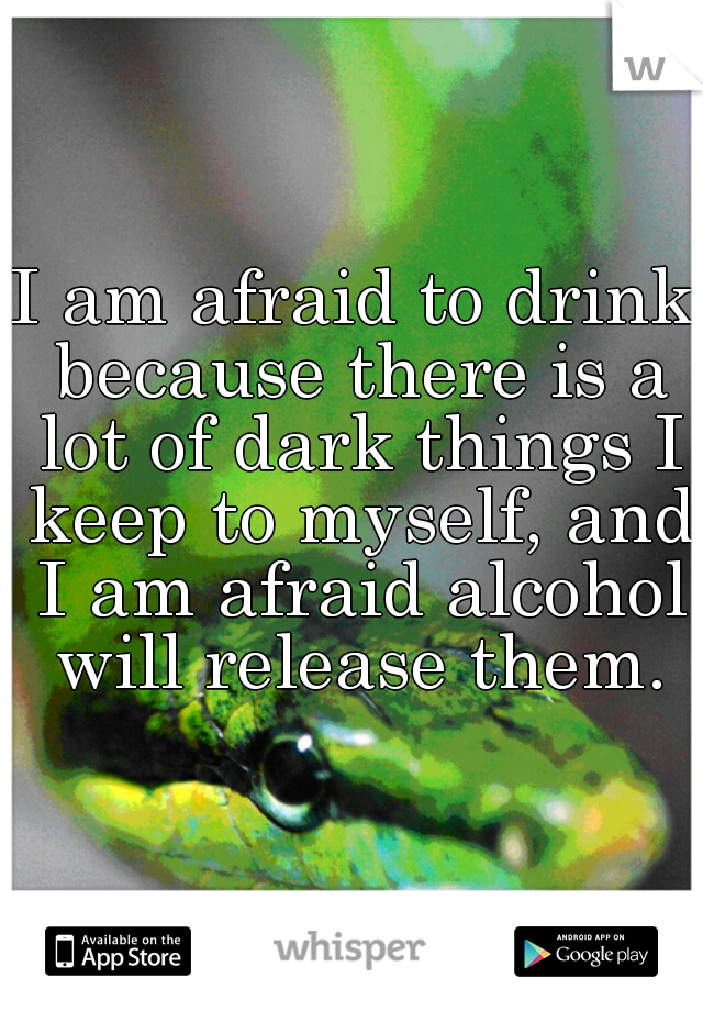 I am afraid to drink because there is a lot of dark things I keep to myself, and I am afraid alcohol will release them.