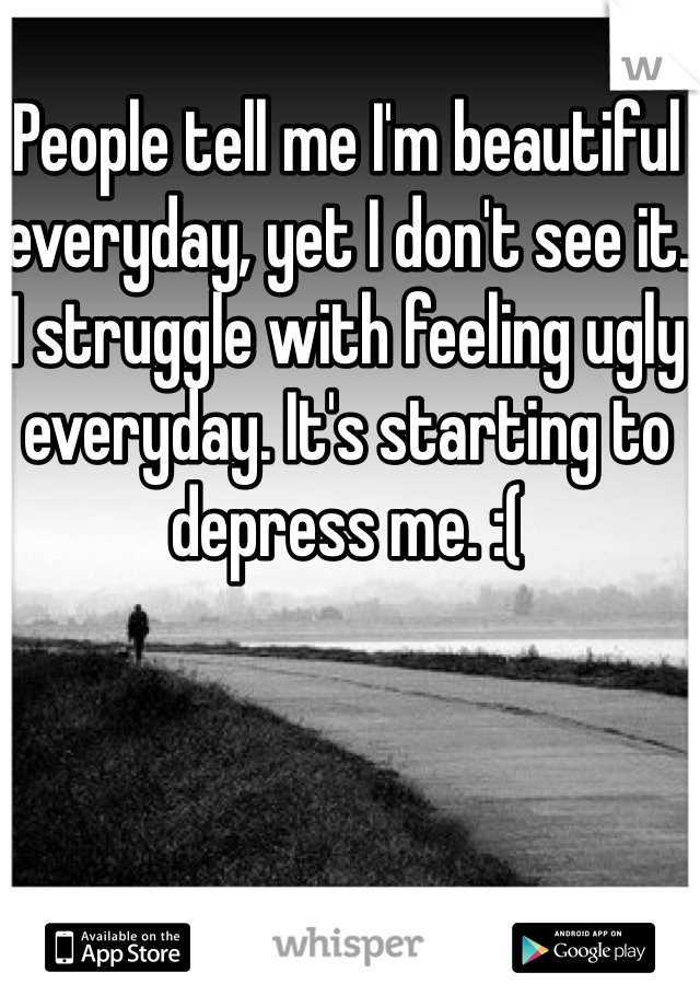 People tell me I'm beautiful everyday, yet I don't see it. I struggle with feeling ugly everyday. It's starting to depress me. :( 