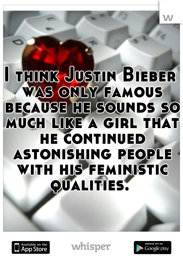 I think Justin Bieber was only famous because he sounds so much like a girl that he continued astonishing people with his feministic qualities. 