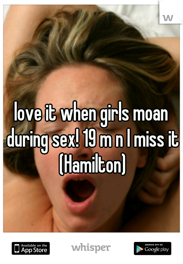 love it when girls moan during sex! 19 m n I miss it (Hamilton)