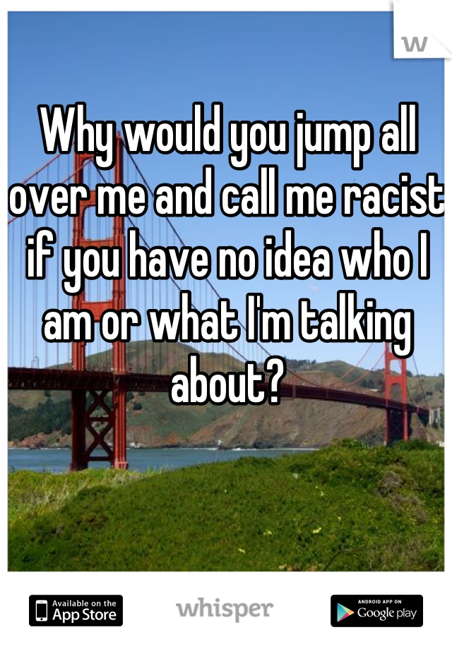 Why would you jump all over me and call me racist if you have no idea who I am or what I'm talking about?